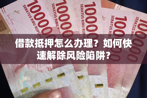 武汉借款抵押怎么办理？如何快速解除风险陷阱？