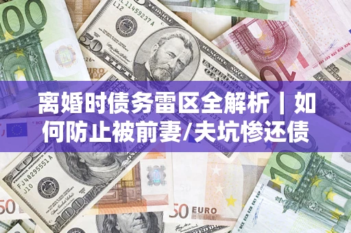 武汉离婚时债务雷区全解析｜如何防止被前妻/夫坑惨还债？
