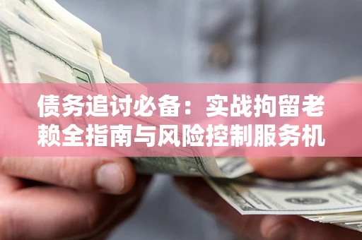 武汉债务追讨必备：实战拘留老赖全指南与风险控制服务机构推荐